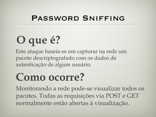 Password Sniffing O que é? Este ataque baseia-se em capturar na rede um pacote descriptografado com os dados de autenticação de algum usuário. Como ocorre? Monitorando a rede pode-se visualizar todos os pacotes. Todas as requisições via POST e GET normalmente estão abertas à visualização. 