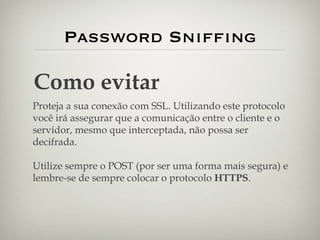 Password Sniffing Como evitar Proteja a sua conexão com SSL. Utilizando este protocolo você irá assegurar que a comunicação entre o cliente e o servidor, mesmo que interceptada, não possa ser decifrada. Utilize sempre o POST (por ser uma forma mais segura) e lembre-se de sempre colocar o protocolo  HTTPS . 