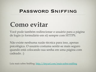 Password Sniffing Como evitar Você pode também redirecionar o usuário para a página de login (o formulário em si) sempre com HTTPS. Não existe nenhuma razão técnica para isso, apenas psicológica. O usuário costuma sentir-se mais seguro quando está colocando sua senha em uma página com cadeado. :) Leia mais sobre Sniffing:  http://tinyurl.com/mais-sobre-sniffing 