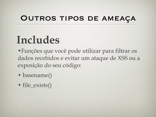 Outros tipos de ameaça Funções que você pode utilizar para filtrar os dados recebidos e evitar um ataque de XSS ou a exposição do seu código: basename() file_exists() Includes 