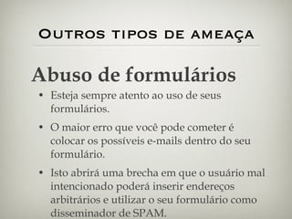 Outros tipos de ameaça Esteja sempre atento ao uso de seus formulários.  O maior erro que você pode cometer é colocar os possíveis e-mails dentro do seu formulário. Isto abrirá uma brecha em que o usuário mal intencionado poderá inserir endereços arbitrários e utilizar o seu formulário como disseminador de SPAM. Abuso de formulários 
