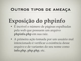 Outros tipos de ameaça É incrível o número de páginas espalhadas pela web que possuem um arquivo  phpinfo.php  em sua raiz. A primeira ação tomada por um usuário mal intencionado é verificar a existência desse arquivo e de variantes do seu nome como  info.php ,  php.php , etc. Exposição do phpinfo 