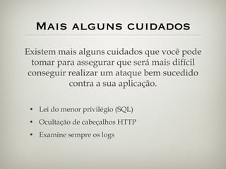 Mais alguns cuidados Lei do menor privilégio (SQL) Ocultação de cabeçalhos HTTP Examine sempre os logs Existem mais alguns cuidados que você pode tomar para assegurar que será mais difícil conseguir realizar um ataque bem sucedido contra a sua aplicação. 
