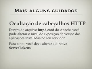 Mais alguns cuidados Ocultação de cabeçalhos HTTP Dentro do arquivo  httpd.conf  do Apache você pode alterar o nível de exposição da versão das aplicações instaladas no seu servidor. Para tanto, você deve alterar a diretiva  ServerTokens . 