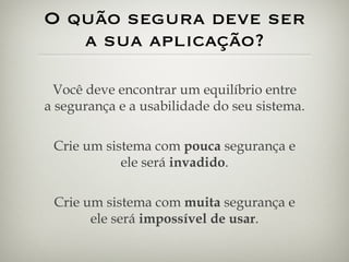 O quão segura deve ser a sua aplicação? Você deve encontrar um equilíbrio entre a segurança e a usabilidade do seu sistema. Crie um sistema com  pouca  segurança e ele será  invadido . Crie um sistema com  muita  segurança e ele será  impossível de usar . 