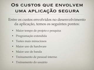 Os custos que envolvem uma aplicação segura Maior tempo de projeto e pesquisa Programação extendida Testes mais minuciosos Maior uso de hardware Maior uso de banda Treinamento de pessoal interno Treinamento do usuário Entre os custos envolvidos no desenvolvimento da aplicação, temos os seguintes pontos: 