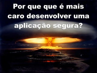 Por que que é mais
caro desenvolver uma
 aplicação segura?
 