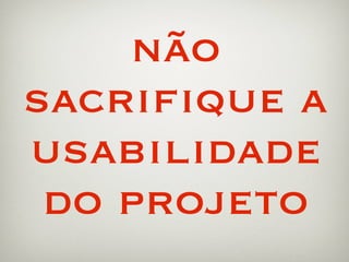 não
sacriﬁque a
usabilidade
 do projeto
 