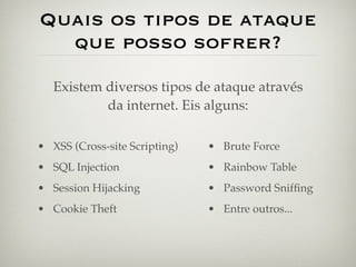 Quais os tipos de ataque
  que posso sofrer?
   Existem diversos tipos de ataque através
           da internet. Eis alguns:

• XSS (Cross-site Scripting)   • Brute Force
• SQL Injection                • Rainbow Table
• Session Hijacking            • Password Snifﬁng
• Cookie Theft                 • Entre outros...
 