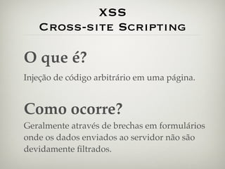 XSS
   Cross-site Scripting

O que é?
Injeção de código arbitrário em uma página.


Como ocorre?
Geralmente através de brechas em formulários
onde os dados enviados ao servidor não são
devidamente ﬁltrados.
 