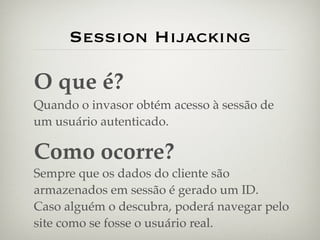 Session Hijacking

O que é?
Quando o invasor obtém acesso à sessão de
um usuário autenticado.

Como ocorre?
Sempre que os dados do cliente são
armazenados em sessão é gerado um ID.
Caso alguém o descubra, poderá navegar pelo
site como se fosse o usuário real.
 