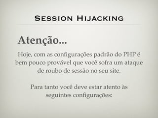 Session Hijacking

Atenção...
 Hoje, com as conﬁgurações padrão do PHP é
bem pouco provável que você sofra um ataque
        de roubo de sessão no seu site.

     Para tanto você deve estar atento às
           seguintes conﬁgurações:
 