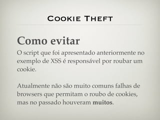 Cookie Theft

Como evitar
O script que foi apresentado anteriormente no
exemplo de XSS é responsável por roubar um
cookie.

Atualmente não são muito comuns falhas de
browsers que permitam o roubo de cookies,
mas no passado houveram muitos.
 