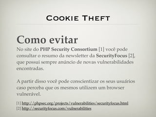 Cookie Theft

Como evitar
No site do PHP Security Consortium [1] você pode
consultar o resumo da newsletter da SecurityFocus [2],
que possui sempre anúncio de novas vulnerabilidades
encontradas.

A partir disso você pode conscientizar os seus usuários
caso perceba que os mesmos utilizem um browser
vulnerável.
[1] http://phpsec.org/projects/vulnerabilities/securityfocus.html
[2] http://securityfocus.com/vulnerabilities
 
