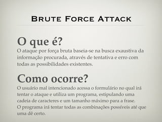 Brute Force Attack

O que é?
O ataque por força bruta baseia-se na busca exaustiva da
informação procurada, através de tentativa e erro com
todas as possibilidades existentes.


Como ocorre?
O usuário mal intencionado acessa o formulário no qual irá
tentar o ataque e utiliza um programa, estipulando uma
cadeia de caracteres e um tamanho máximo para a frase.
O programa irá tentar todas as combinações possíveis até que
uma dê certo.
 