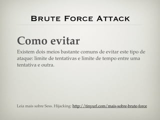 Brute Force Attack

Como evitar
Existem dois meios bastante comuns de evitar este tipo de
ataque: limite de tentativas e limite de tempo entre uma
tentativa e outra.




Leia mais sobre Sess. Hijacking: http://tinyurl.com/mais-sobre-brute-force
 