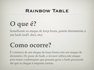 Rainbow Table

O que é?
Semelhante ao ataque de força bruta, porém diretamente a
um hash (md5, sha1, etc).


Como ocorre?
É a mistura de um ataque de força bruta com um ataque de
dicionário. De posse do hash, o invasor utiliza este ataque
para testar combinações que possam gerar o hash procurado
até que se chegue à resposta correta.
 