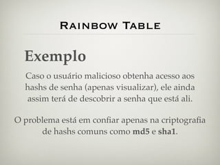 Rainbow Table

  Exemplo
  Caso o usuário malicioso obtenha acesso aos
  hashs de senha (apenas visualizar), ele ainda
  assim terá de descobrir a senha que está ali.

O problema está em conﬁar apenas na criptograﬁa
      de hashs comuns como md5 e sha1.
 