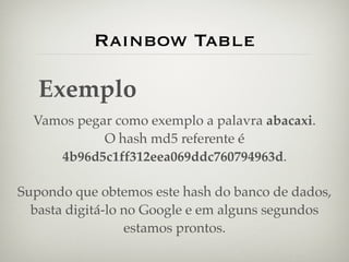 Rainbow Table

   Exemplo
  Vamos pegar como exemplo a palavra abacaxi.
            O hash md5 referente é
     4b96d5c1ff312eea069ddc760794963d.

Supondo que obtemos este hash do banco de dados,
  basta digitá-lo no Google e em alguns segundos
                  estamos prontos.
 