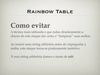 Rainbow Table

Como evitar
A técnica mais utilizada e que reduz drasticamente a
chance de este ataque dar certo, é “temperar” suas senhas.

Ao inserir uma string arbitrária antes de criptografar a
senha, este ataque torna-se praticamente inefetivo.

À essa string arbitrária damos o nome de salt.
 