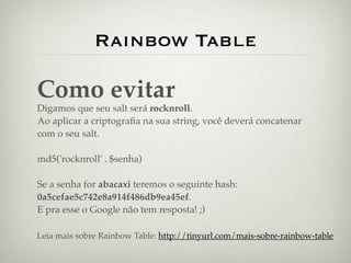Rainbow Table

Como evitar
Digamos que seu salt será rocknroll.
Ao aplicar a criptograﬁa na sua string, você deverá concatenar
com o seu salt.

md5('rocknroll' . $senha)

Se a senha for abacaxi teremos o seguinte hash:
0a5cefae5c742e8a914f486db9ea45ef.
E pra esse o Google não tem resposta! ;)

Leia mais sobre Rainbow Table: http://tinyurl.com/mais-sobre-rainbow-table
 