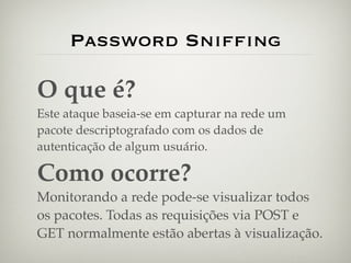 Password Snifﬁng

O que é?
Este ataque baseia-se em capturar na rede um
pacote descriptografado com os dados de
autenticação de algum usuário.

Como ocorre?
Monitorando a rede pode-se visualizar todos
os pacotes. Todas as requisições via POST e
GET normalmente estão abertas à visualização.
 