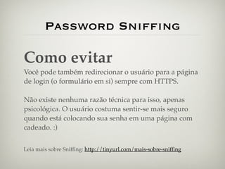 Password Snifﬁng

Como evitar
Você pode também redirecionar o usuário para a página
de login (o formulário em si) sempre com HTTPS.

Não existe nenhuma razão técnica para isso, apenas
psicológica. O usuário costuma sentir-se mais seguro
quando está colocando sua senha em uma página com
cadeado. :)


Leia mais sobre Snifﬁng: http://tinyurl.com/mais-sobre-snifﬁng
 