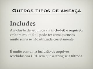 Outros tipos de ameaça

Includes
A inclusão de arquivos via include() e require(),
embora muito útil, pode ter consequencias
muito ruins se não utilizada corretamente.


É muito comum a inclusão de arquivos
recebidos via URL sem que a string seja ﬁltrada.
 