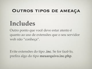Outros tipos de ameaça

Includes
Outro ponto que você deve estar atento é
quanto ao uso de extensões que o seu servidor
web não “conheça”.


Evite extensões do tipo .inc. Se for fazê-lo,
preﬁra algo do tipo meuarquivo.inc.php.
 