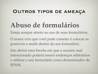 Outros tipos de ameaça

Abuso de formulários
Esteja sempre atento ao uso de seus formulários.
O maior erro que você pode cometer é colocar os
possíveis e-mails dentro do seu formulário.
Isto abrirá uma brecha em que o usuário mal
intencionado poderá inserir endereços arbitrários
e utilizar o seu formulário como disseminador de
SPAM.
 