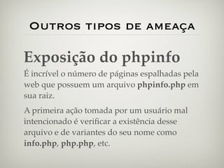 Outros tipos de ameaça

Exposição do phpinfo
É incrível o número de páginas espalhadas pela
web que possuem um arquivo phpinfo.php em
sua raiz.
A primeira ação tomada por um usuário mal
intencionado é veriﬁcar a existência desse
arquivo e de variantes do seu nome como
info.php, php.php, etc.
 