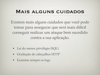 Mais alguns cuidados
Existem mais alguns cuidados que você pode
  tomar para assegurar que será mais difícil
 conseguir realizar um ataque bem sucedido
           contra a sua aplicação.

• Lei do menor privilégio (SQL)
• Ocultação de cabeçalhos HTTP
• Examine sempre os logs
 