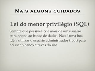 Mais alguns cuidados

Lei do menor privilégio (SQL)
Sempre que possível, crie mais de um usuário
para acesso ao banco de dados. Não é uma boa
idéia utilizar o usuário administrador (root) para
acessar o banco através do site.
 