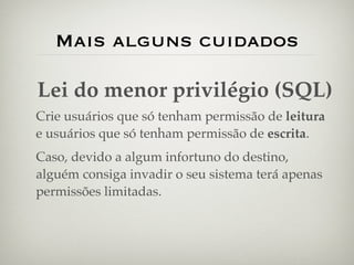Mais alguns cuidados

Lei do menor privilégio (SQL)
Crie usuários que só tenham permissão de leitura
e usuários que só tenham permissão de escrita.
Caso, devido a algum infortuno do destino,
alguém consiga invadir o seu sistema terá apenas
permissões limitadas.
 