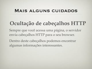 Mais alguns cuidados

Ocultação de cabeçalhos HTTP
Sempre que você acessa uma página, o servidor
envia cabeçalhos HTTP para o seu browser.
Dentro deste cabeçalhos podemos encontrar
algumas informações interessantes.
 