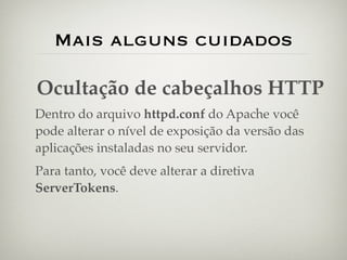 Mais alguns cuidados

Ocultação de cabeçalhos HTTP
Dentro do arquivo httpd.conf do Apache você
pode alterar o nível de exposição da versão das
aplicações instaladas no seu servidor.
Para tanto, você deve alterar a diretiva
ServerTokens.
 
