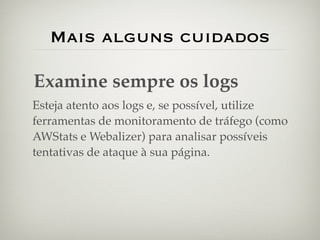 Mais alguns cuidados

Examine sempre os logs
Esteja atento aos logs e, se possível, utilize
ferramentas de monitoramento de tráfego (como
AWStats e Webalizer) para analisar possíveis
tentativas de ataque à sua página.
 