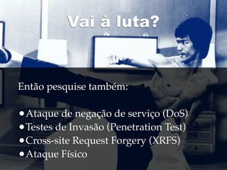 Vai à luta?


Então pesquise também:

•Ataque de negação de serviço (DoS)
•Testes de Invasão (Penetration Test)
•Cross-site Request Forgery (XRFS)
•Ataque Físico
 