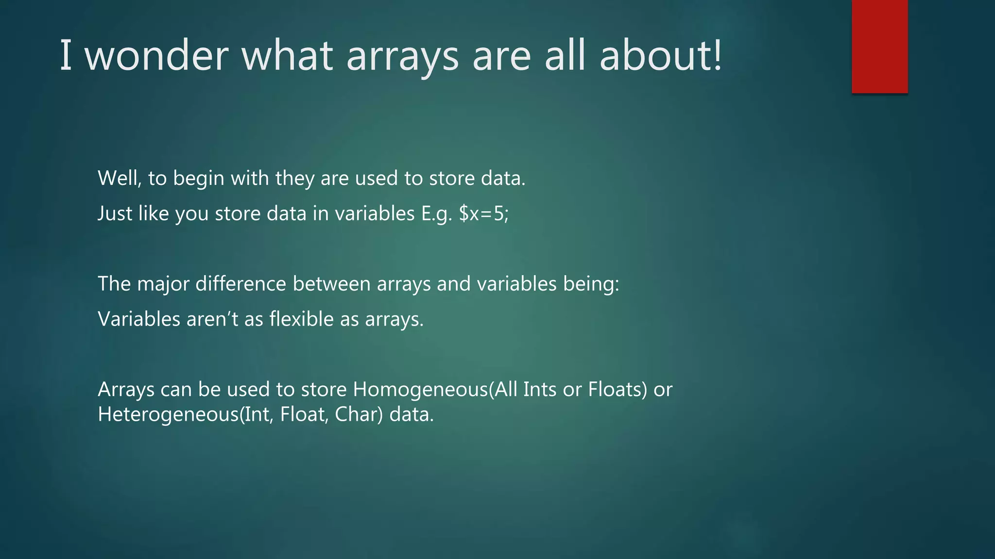 I wonder what arrays are all about! Well, to begin with they are used to store data. Just like you store data in variables E.g. $x=5; The major difference between arrays and variables being: Variables aren’t as flexible as arrays. Arrays can be used to store Homogeneous(All Ints or Floats) or Heterogeneous(Int, Float, Char) data. 