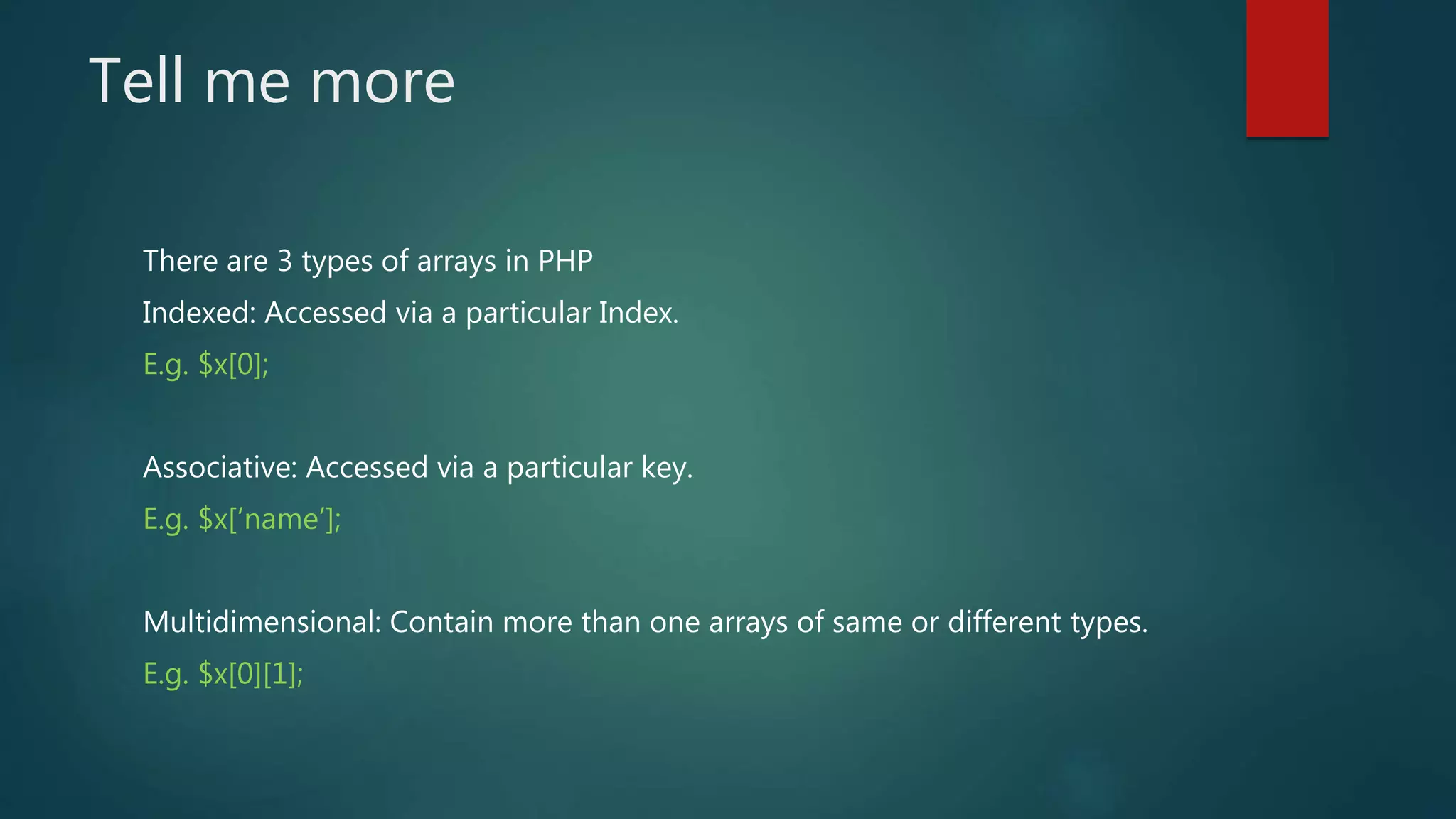 Tell me more There are 3 types of arrays in PHP Indexed: Accessed via a particular Index. E.g. $x[0]; Associative: Accessed via a particular key. E.g. $x[‘name’]; Multidimensional: Contain more than one arrays of same or different types. E.g. $x[0][1]; 