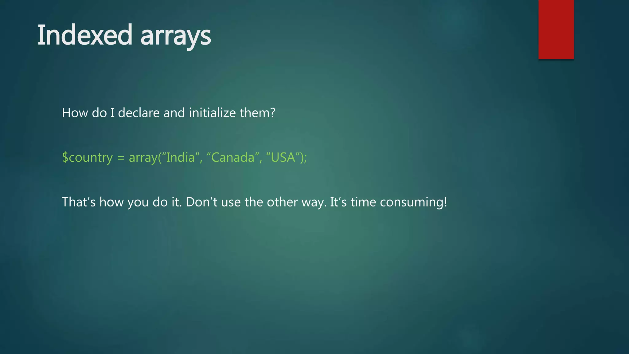 Indexed arrays How do I declare and initialize them? $country = array(“India”, “Canada”, “USA”); That’s how you do it. Don’t use the other way. It’s time consuming! 