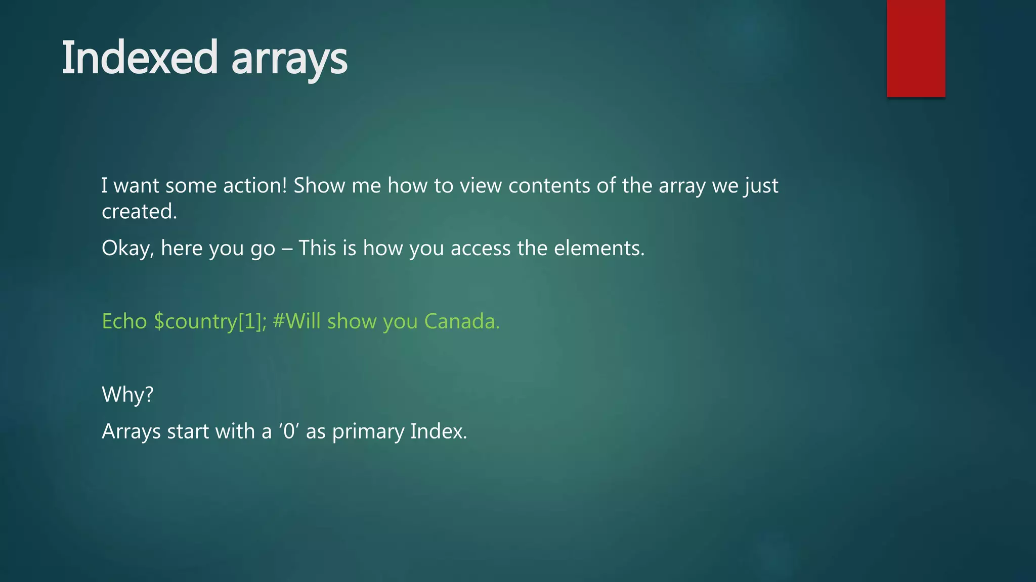 Indexed arrays I want some action! Show me how to view contents of the array we just created. Okay, here you go – This is how you access the elements. Echo $country[1]; #Will show you Canada. Why? Arrays start with a ‘0’ as primary Index. 