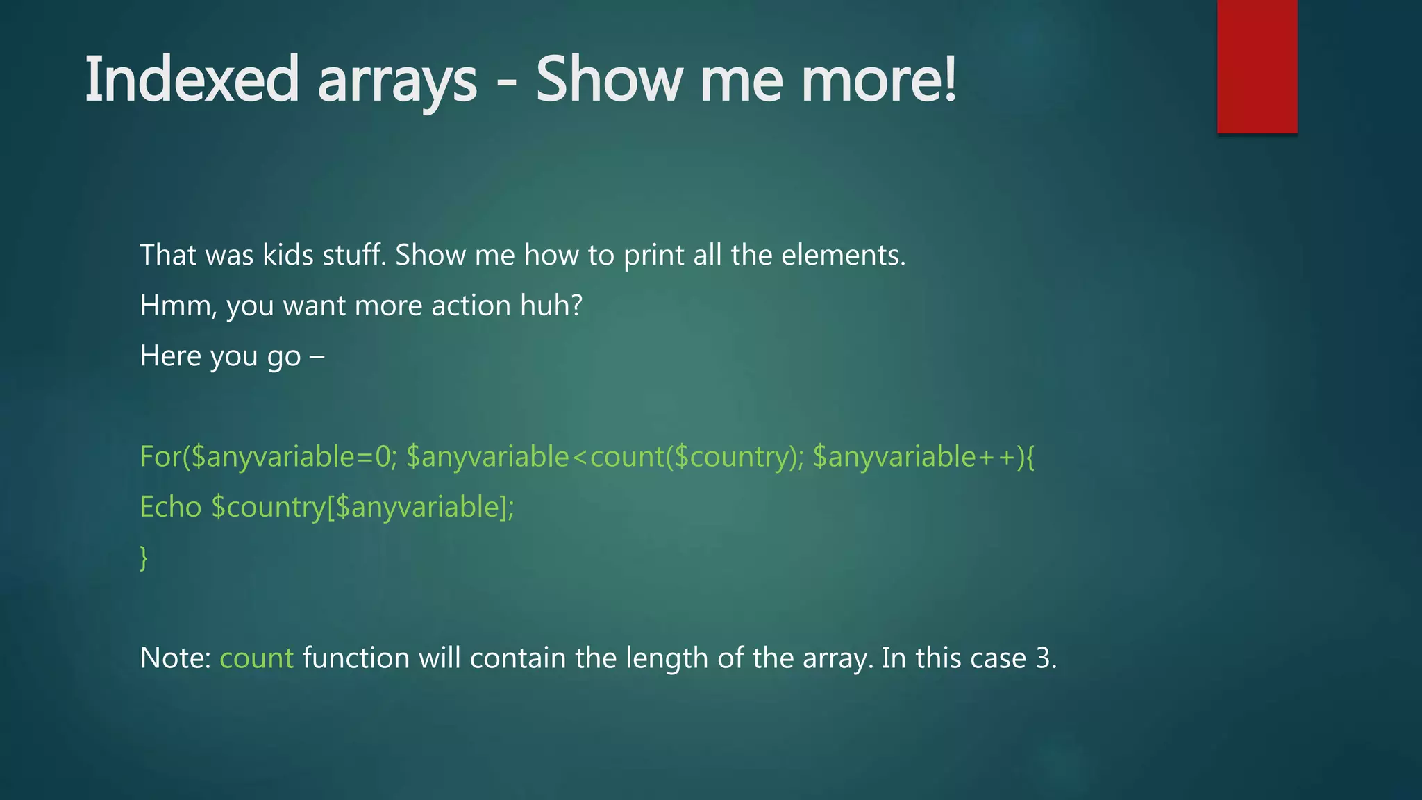 Indexed arrays - Show me more! That was kids stuff. Show me how to print all the elements. Hmm, you want more action huh? Here you go – For($anyvariable=0; $anyvariable<count($country); $anyvariable++){ Echo $country[$anyvariable]; } Note: count function will contain the length of the array. In this case 3. 