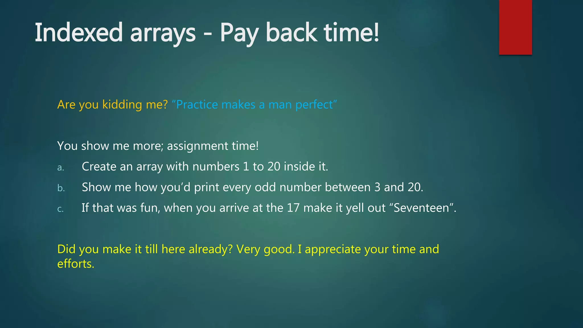 Indexed arrays - Pay back time! Are you kidding me? “Practice makes a man perfect” You show me more; assignment time! a. Create an array with numbers 1 to 20 inside it. b. Show me how you’d print every odd number between 3 and 20. c. If that was fun, when you arrive at the 17 make it yell out “Seventeen”. Did you make it till here already? Very good. I appreciate your time and efforts. 