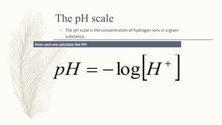 The pH scale
– The pH scale is the concentration of hydrogen ions in a given
substance.
 
 HpH log
How cacn we calculate the PH:
 