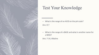 Test Your Knowledge
– What is the range of an ACID on the pH scale?
Ans: 0-7
– What is the range of a BASE and what is another name for
a BASE?
Ans: 7-14, Alkaline
 