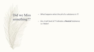Did we Miss
something??
– What happens when the pH of a substance is 7?
– Ans: A pH level of 7 indicates a Neutral Substance
i.e: Water!
 