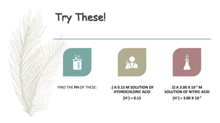 Try These!
FIND THE PH OF THESE: 1) A 0.15 M SOLUTION OF
HYDROCHLORIC ACID
[H+] = 0.15
2) A 3.00 X 10-7 M
SOLUTION OF NITRIC ACID
[H+] = 3.00 X 10-7
 