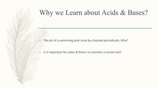 Why we Learn about Acids & Bases?
– The pH of a swimming pool must be checked periodically. Why?
– Is it important for Lakes & Rivers to maintain a certain pH?
 