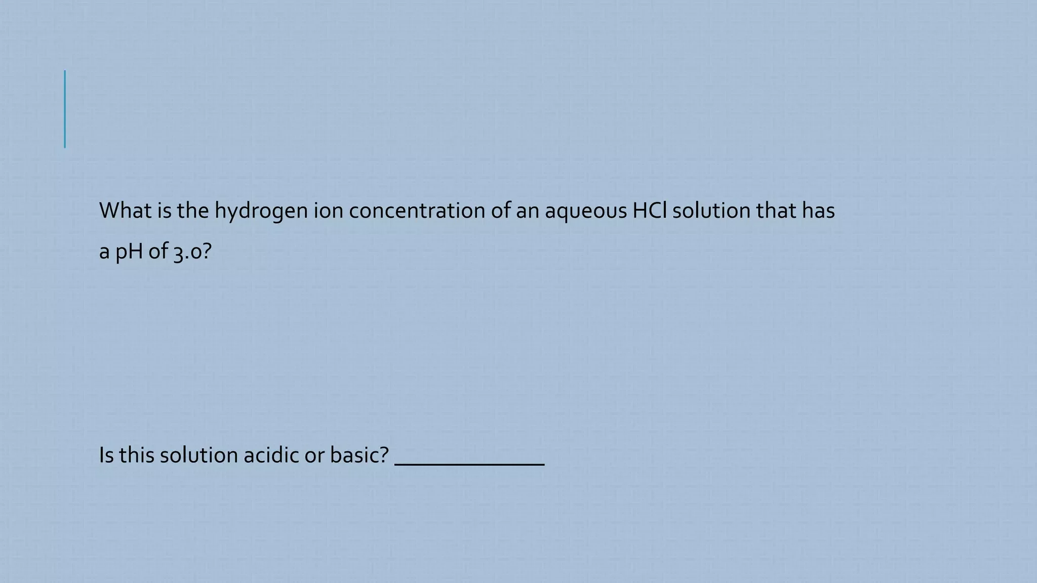 What is the hydrogen ion concentration of an aqueous HCl solution that has
a pH of 3.0?
Is this solution acidic or basic? _____________
 
